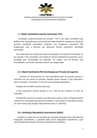 Instituto Amazonense de Aprimoramento e Ensino em Saúde
Fisioterapia Intensiva Neonatal e Pediátrica

3.2 -Modo Ventilatório Assisto-controlada- PCV:
Ventilação assisto-controlada por pressão - PCV é um modo ventilatório que
delibera uma inspiração para uma pressão pré-determinada em resposta ao esforço do
paciente (ventilação assistida)ou mediante uma frequência respiratória (FR)
programada, caso o paciente não apresente esforço respiratório (ventilação
controlada).
Este modo pode ser iniciado por tempo (controlado), em função da FR ajustada, ou
por pressão / fluxo (assistido), em função do esforço inspiratório do paciente, que é
percebido pela sensibilidade do respirador. Em ambos, uma FR mínima, uma
sensibilidade e um tempo inspiratório devem ser programados.

3.3 - Modo Ventilatório PSV (Ventilação por Pressão de Suporte)
Consiste no oferecimento de nível pré-determinado de pressão positiva e
constante nas vias aéreas do paciente, aplicada apenas durante a fase inspiratória,
após o ventilador “reconhecer” o início de uma inspiração espontânea.
Ciclagem do ventilador acontece por fluxo.
A fase inspiratória termina quando o cai a 25% do pico máximo no início da
inspiração.
O modo PSV costuma ser usado no pré-desmame, onde se reduz a PS gradualmente
avaliando-se a capacidade do paciente se adaptar a níveis cada vez mais baixos até que
um valor mínimo seja atingido, habitualmente entre 7 a 10cmh2o.

3.4 - Ventilação Mandatória Intermitente (SIMV)
Combina os modos A/C com períodos de ventilação espontânea.Nos intervalos das
respirações mandatórias, o paciente pode iniciar respirações espontâneas, cujos
volumes dependem do grau de esforço respiratório do indivíduo.

7

 