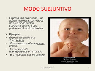 MODO SUBJUNTIVO
• Expresa una posibilidad, una
acción hipotética. Los verbos
de este modo suelen
subordinarse a otro que
pertenece al modo indicativo.
• Ejemplos:
• El profesor quería que
Juan saltase.
• Queremos que Alberto venga
pronto.
• Es conveniente
que esperemos el resultado.
• Era necesario que yo cantara.
LIC. JORGE CASTILLO 3
 