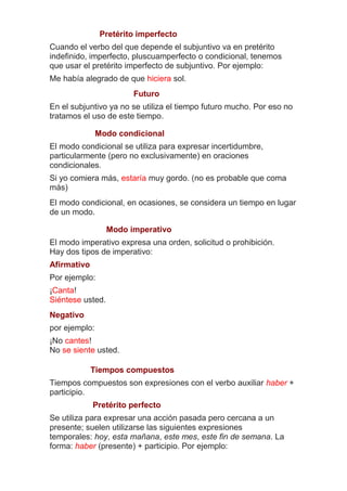 Pretérito imperfecto
Cuando el verbo del que depende el subjuntivo va en pretérito
indefinido, imperfecto, pluscuamperfecto o condicional, tenemos
que usar el pretérito imperfecto de subjuntivo. Por ejemplo:
Me había alegrado de que hiciera sol.
Futuro
En el subjuntivo ya no se utiliza el tiempo futuro mucho. Por eso no
tratamos el uso de este tiempo.
Modo condicional
El modo condicional se utiliza para expresar incertidumbre,
particularmente (pero no exclusivamente) en oraciones
condicionales.
Si yo comiera más, estaría muy gordo. (no es probable que coma
más)
El modo condicional, en ocasiones, se considera un tiempo en lugar
de un modo.
Modo imperativo
El modo imperativo expresa una orden, solicitud o prohibición.
Hay dos tipos de imperativo:
Afirmativo
Por ejemplo:
¡Canta!
Siéntese usted.
Negativo
por ejemplo:
¡No cantes!
No se siente usted.
Tiempos compuestos
Tiempos compuestos son expresiones con el verbo auxiliar haber +
participio.
Pretérito perfecto
Se utiliza para expresar una acción pasada pero cercana a un
presente; suelen utilizarse las siguientes expresiones
temporales: hoy, esta mañana, este mes, este fin de semana. La
forma: haber (presente) + participio. Por ejemplo:

 