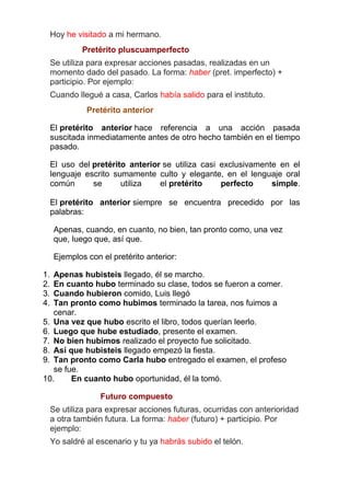 Hoy he visitado a mi hermano.
Pretérito pluscuamperfecto
Se utiliza para expresar acciones pasadas, realizadas en un
momento dado del pasado. La forma: haber (pret. imperfecto) +
participio. Por ejemplo:
Cuando llegué a casa, Carlos había salido para el instituto.
Pretérito anterior
El pretérito anterior hace referencia a una acción pasada
suscitada inmediatamente antes de otro hecho también en el tiempo
pasado.
El uso del pretérito anterior se utiliza casi exclusivamente en el
lenguaje escrito sumamente culto y elegante, en el lenguaje oral
común
se
utiliza
el pretérito
perfecto
simple.
El pretérito anterior siempre se encuentra precedido por las
palabras:
Apenas, cuando, en cuanto, no bien, tan pronto como, una vez
que, luego que, así que.
Ejemplos con el pretérito anterior:
1.
2.
3.
4.

Apenas hubisteis llegado, él se marcho.
En cuanto hubo terminado su clase, todos se fueron a comer.
Cuando hubieron comido, Luis llegó
Tan pronto como hubimos terminado la tarea, nos fuimos a
cenar.
5. Una vez que hubo escrito el libro, todos querían leerlo.
6. Luego que hube estudiado, presente el examen.
7. No bien hubimos realizado el proyecto fue solicitado.
8. Así que hubisteis llegado empezó la fiesta.
9. Tan pronto como Carla hubo entregado el examen, el profeso
se fue.
10.
En cuanto hubo oportunidad, él la tomó.
Futuro compuesto
Se utiliza para expresar acciones futuras, ocurridas con anterioridad
a otra también futura. La forma: haber (futuro) + participio. Por
ejemplo:
Yo saldré al escenario y tu ya habrás subido el telón.

 