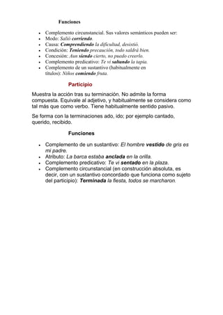Funciones








Complemento circunstancial. Sus valores semánticos pueden ser:
Modo: Salió corriendo.
Causa: Comprendiendo la dificultad, desistió.
Condición: Teniendo precaución, todo saldrá bien.
Concesión: Aun siendo cierto, no puedo creerlo.
Complemento predicativo: Te vi saltando la tapia.
Complemento de un sustantivo (habitualmente en
títulos): Niños comiendo fruta.

Participio
Muestra la acción tras su terminación. No admite la forma
compuesta. Equivale al adjetivo, y habitualmente se considera como
tal más que como verbo. Tiene habitualmente sentido pasivo.
Se forma con la terminaciones ado, ido; por ejemplo cantado,
querido, recibido.
Funciones





Complemento de un sustantivo: El hombre vestido de gris es
mi padre.
Atributo: La barca estaba anclada en la orilla.
Complemento predicativo: Te vi sentado en la plaza.
Complemento circunstancial (en construcción absoluta, es
decir, con un sustantivo concordado que funciona como sujeto
del participio): Terminada la fiesta, todos se marcharon.

 