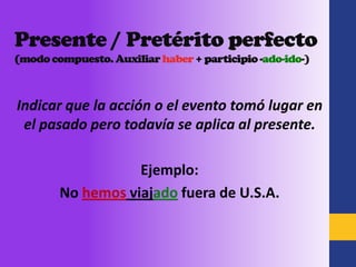 Presente / Pretérito perfecto
(modo compuesto. Auxiliar haber + participio -ado-ido-)



Indicar que la acción o el evento tomó lugar en
 el pasado pero todavía se aplica al presente.

                   Ejemplo:
        No hemos viajado fuera de U.S.A.
 