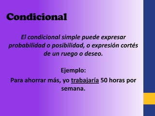 Condicional
    El condicional simple puede expresar
probabilidad o posibilidad, o expresión cortés
            de un ruego o deseo.

                 Ejemplo:
Para ahorrar más, yo trabajaría 50 horas por
                 semana.
 