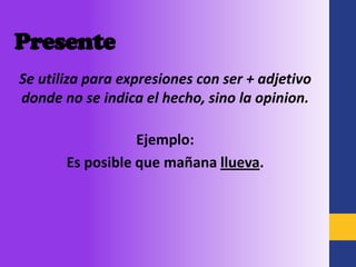 Presente
Se utiliza para expresiones con ser + adjetivo
donde no se indica el hecho, sino la opinion.

                  Ejemplo:
       Es posible que mañana llueva.
 