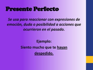 Presente Perfecto
 Se usa para reaccionar con expresiones de
emoción, duda o posibilidad a acciones que
          ocurrieron en el pasado.

                Ejemplo:
       Siento mucho que te hayan
               despedido.
 