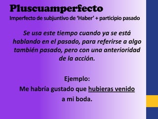 Pluscuamperfecto
Imperfecto de subjuntivo de ‘Haber’ + participio pasado

    Se usa este tiempo cuando ya se está
 hablando en el pasado, para referirse a algo
 también pasado, pero con una anterioridad
                 de la acción.

                  Ejemplo:
    Me habría gustado que hubieras venido
                 a mi boda.
 