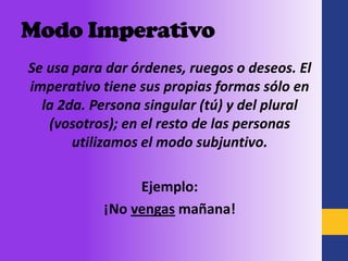 Modo Imperativo
Se usa para dar órdenes, ruegos o deseos. El
imperativo tiene sus propias formas sólo en
  la 2da. Persona singular (tú) y del plural
   (vosotros); en el resto de las personas
       utilizamos el modo subjuntivo.

                Ejemplo:
           ¡No vengas mañana!
 