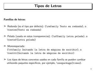 Tipos de Letras

Familias de letras:
¢ Redonda (es el tipo por defecto): {rmfamily Texto en redonda}, o
textrm{Texto en redonda}
¢ Pelada (usada en estas transparencias): {sffamily Letra pelada}, o
textsf{Letra pelada}
¢ Monoespaciada:
{ttfamily Imitando la letra de m´quina de escribir}, o
a
texttt{Imitando la letra de m´quina de escribir}
a
¢ Los tipos de letras concretos usados en cada familia se pueden cambiar
utilizando paquetes espec´
ıﬁcos, por ejemplo, usepackage{times}.
11

 