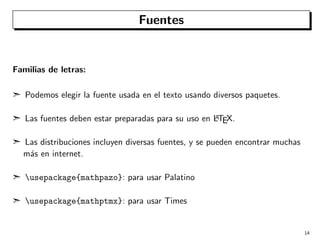 Fuentes

Familias de letras:
¢ Podemos elegir la fuente usada en el texto usando diversos paquetes.
A
¢ Las fuentes deben estar preparadas para su uso en LTEX.

¢ Las distribuciones incluyen diversas fuentes, y se pueden encontrar muchas
m´s en internet.
a
¢ usepackage{mathpazo}: para usar Palatino
¢ usepackage{mathptmx}: para usar Times

14

 