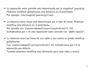 ª La separaci´n entre p´rrafos est´ determinada por la magnitud parskip.
o
a
a
Podemos modiﬁcar globalmente est´ distancia en el pre´mbulo:
a
a
Por ejemplo: setlength{parskip}{1em}
ª La distancia entre l´
ıneas est´ determinada por el tipo de letras. Podemos
a
modiﬁcar esta distancia en el pre´mbulo:
a
Por ejemplo con renewcommand{baselinestretch}{1.16}
multiplicamos por 1,16 esta separaci´n (esto coincide con “doble espacio”.
o
ª La distancia entre las l´
ıneas de una tabla o una matriz se puede modiﬁcar
globalmente:
Con renewcommand{arraystretch}{.8} multiplicamos por 0,8 la
separaci´n por defecto.
o
Tambi´n podemos modiﬁcar esta dimensi´n para cada tabla o matriz.
e
o

16

 