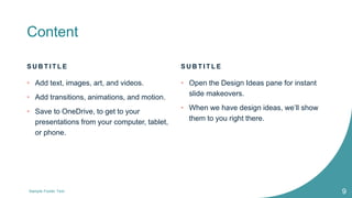 Content
S U B T I T L E
• Add text, images, art, and videos.
• Add transitions, animations, and motion.
• Save to OneDrive, to get to your
presentations from your computer, tablet,
or phone.
S U B T I T L E
• Open the Design Ideas pane for instant
slide makeovers.
• When we have design ideas, we’ll show
them to you right there.
Sample Footer Text 9
 