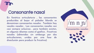 Consonante nasal
En fonética articulatoria , las consonantes
producidas al bajar el paladar blando se
denominan consonantes nasales . También hay
vocales nasales . Las consonantes nasales son
casi siempre oclusivas , pero también existen,
en algunos idiomas como el gaélico , fricativas
nasales (obtenidas sin embargo por dos
articulaciones, unidas por una fase de
disoclusión para producir la fricativa).
Consonantes nasales
 