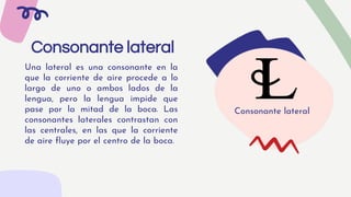 Consonante lateral
Una lateral es una consonante en la
que la corriente de aire procede a lo
largo de uno o ambos lados de la
lengua, pero la lengua impide que
pase por la mitad de la boca. Las
consonantes laterales contrastan con
las centrales, en las que la corriente
de aire fluye por el centro de la boca.
Consonante lateral
 