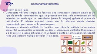 Consonantes vibrantes
Se dividen en son tipos:
• Consonaste vibrante simple: En fonética, una consonante vibrante simple es un
tipo de sonido consonántico, que se produce con una sola contracción de los
músculos de modo que un articulador (como la lengua) golpea el punto de
articulación. El idioma español cuenta con la vibrante simple alveolar
representada por r como en la palabra pero.
• Consonante vibrante múltiple: En fonética, una vibrante múltiple es un sonido
segmental consonántico producido mediante vibraciones múltiples (típicamente
2 o 3) entre el órgano articulador en un lugar o punto de articulación. El español
tiene una vibrante múltiple alveolar [r] en perro.
 