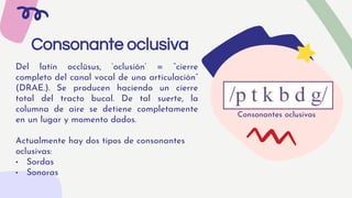 Del latín occlūsus, ‘oclusión’ = “cierre
completo del canal vocal de una articulación”
(DRAE.). Se producen haciendo un cierre
total del tracto bucal. De tal suerte, la
columna de aire se detiene completamente
en un lugar y momento dados.
Actualmente hay dos tipos de consonantes
oclusivas:
• Sordas
• Sonoras
Consonante oclusiva
Consonantes oclusivas
 
