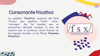 Consonante fricativa
La palabra “fricativa” proviene del latín
“fricare” que significa “frotar” “rozar”
“restregar”. Así, los sonidos que se
pronuncian dejando escapar el aire de
manera que se produzca cierta fricción en
los órganos bucales, se les llama “fonemas
fricativos”.
Consonante fricativa
 