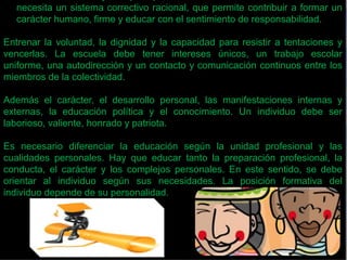 • Makarenko: El objetivo principal de la educación es la colectividad. Se 
necesita un sistema correctivo racional, que permite contribuir a formar un 
carácter humano, firme y educar con el sentimiento de responsabilidad. 
Entrenar la voluntad, la dignidad y la capacidad para resistir a tentaciones y 
vencerlas. La escuela debe tener intereses únicos, un trabajo escolar 
uniforme, una autodirección y un contacto y comunicación continuos entre los 
miembros de la colectividad. 
Además el carácter, el desarrollo personal, las manifestaciones internas y 
externas, la educación política y el conocimiento. Un individuo debe ser 
laborioso, valiente, honrado y patriota. 
Es necesario diferenciar la educación según la unidad profesional y las 
cualidades personales. Hay que educar tanto la preparación profesional, la 
conducta, el carácter y los complejos personales. En este sentido, se debe 
orientar al individuo según sus necesidades. La posición formativa del 
individuo depende de su personalidad. 
 