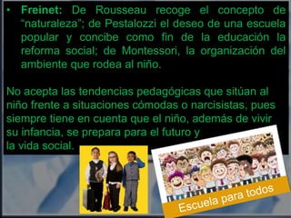 • Freinet: De Rousseau recoge el concepto de 
“naturaleza”; de Pestalozzi el deseo de una escuela 
popular y concibe como fin de la educación la 
reforma social; de Montessori, la organización del 
ambiente que rodea al niño. 
No acepta las tendencias pedagógicas que sitúan al 
niño frente a situaciones cómodas o narcisistas, pues 
siempre tiene en cuenta que el niño, además de vivir 
su infancia, se prepara para el futuro y 
la vida social. 
 