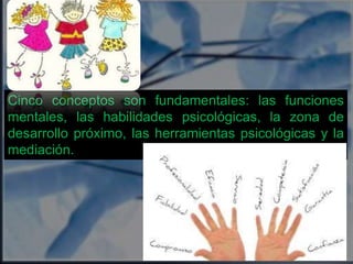 Cinco conceptos son fundamentales: las funciones 
mentales, las habilidades psicológicas, la zona de 
desarrollo próximo, las herramientas psicológicas y la 
mediación. 
