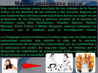 Modelo pedagógico social 
Este modelo emerge como resultado de los trabajos de la Teoría 
Crítica en las décadas de los ochenta y los noventa. Algunos de 
sus fundamentos teóricos contemporáneos tienen su origen en las 
propuestas de los filósofos y teóricos sociales de la escuela de 
Frankfurt como Max Horkheimer, Theodor Adorno, Herbert 
Marcuse, Erich Fromm y Walter Benjamín, quienes trabajaron en 
Alemania con el Instituto para la Investigación Social. 
La Pedagogía social se interesa en primer lugar por la crítica de las 
estructuras sociales que afectan la vida de la escuela, 
particularmente de situaciones relacionadas con su cotidianidad y 
la estructura del poder. En segundo lugar, se interesa por el 
desarrollo de habilidades de pensamiento crítico-reflexivo con el 
fin de transformar la sociedad. 
 