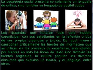 La pedagogía social presenta no solamente un lenguaje 
de crítica, sino también un lenguaje de posibilidades. 
Los docentes que trabajan bajo este modelo 
coparticipan con sus estudiantes en la reflexión crítica 
de sus propias creencias y juicios. De igual manera 
cuestionan críticamente las fuentes de información que 
se utilizan en los procesos de enseñanza, entendiendo 
por fuentes no sólo los libros de texto sino también las 
fuentes originales, la cultura popular, los diversos 
discursos que explican un hecho, y el lenguaje, entre 
otros. 
 
