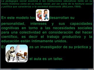 La pedagogía social examina a las instituciones educativas tanto en su 
medio histórico como en su medio social, por ser parte de la hechura social 
y política que caracteriza a la sociedad dominante (McLaren,1999). 
En este modelo los desarrollan su 
personalidad, intereses y sus capacidades 
cognitivas en torno a las necesidades sociales 
para una colectividad en consideración del hacer 
científico, es decir el trabajo productivo y la 
educación están íntimamente unidos. 
El es un investigador de su práctica y 
el aula es un taller. 
 