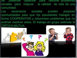 Se pretende capacitar para resolver problemas 
sociales para mejorar la calidad de vida de una 
comunidad. 
Los escenarios sociales pueden propiciar 
oportunidades para que los estudiantes trabajen en 
forma COOPERATIVA y solucionen problemas que no 
podrían resolver solos. El trabajo en grupo estimula la 
CRÍTICA MUTUA. 
 