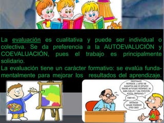 La evaluación es cualitativa y puede ser individual o 
colectiva. Se da preferencia a la AUTOEVALUCIÓN y 
COEVALUACIÓN, pues el trabajo es principalmente 
solidario. 
La evaluación tiene un carácter formativo: se evalúa funda-mentalmente 
para mejorar los resultados del aprendizaje. 
 