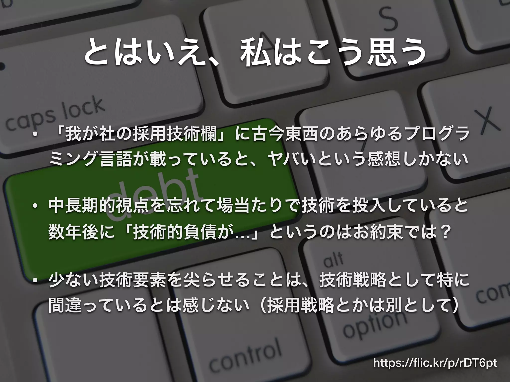 とはいえ、私はこう思う
• 「我が社の採用技術欄」に古今東西のあらゆるプログラ
ミング言語が載っていると、ヤバいという感想しかない
• 中長期的視点を忘れて場当たりで技術を投入していると
数年後に「技術的負債が…」というのはお約束では？
• 少ない技術要素を尖らせることは、技術戦略として特に
間違っているとは感じない（採用戦略とかは別として）
https://ﬂic.kr/p/rDT6pt
 