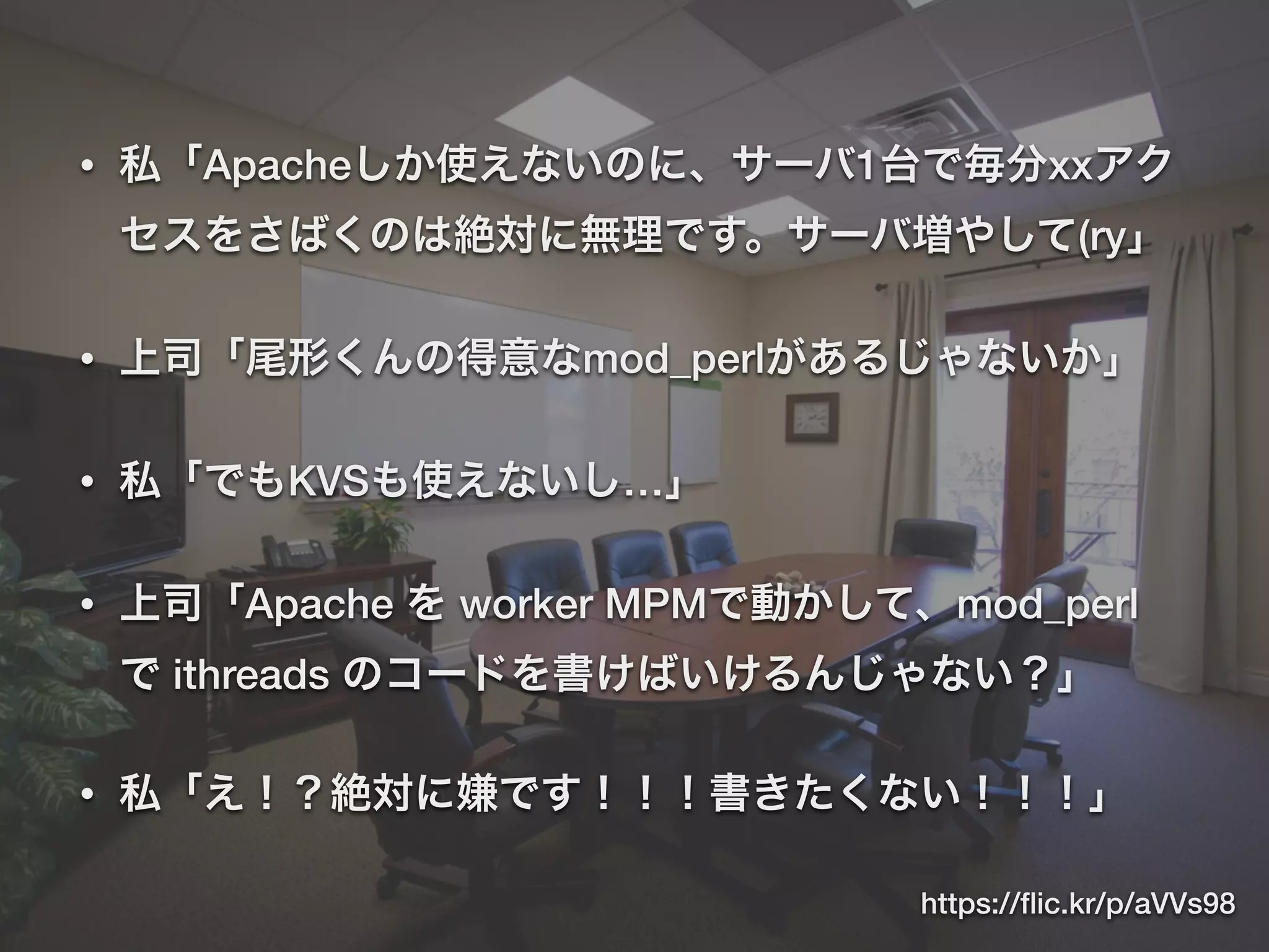 • 私「Apacheしか使えないのに、サーバ1台で毎分xxアク
セスをさばくのは絶対に無理です。サーバ増やして(ry」
• 上司「尾形くんの得意なmod_perlがあるじゃないか」
• 私「でもKVSも使えないし…」
• 上司「Apache を worker MPMで動かして、mod_perl
で ithreads のコードを書けばいけるんじゃない？」
• 私「え！？絶対に嫌です！！！書きたくない！！！」
https://ﬂic.kr/p/aVVs98
 