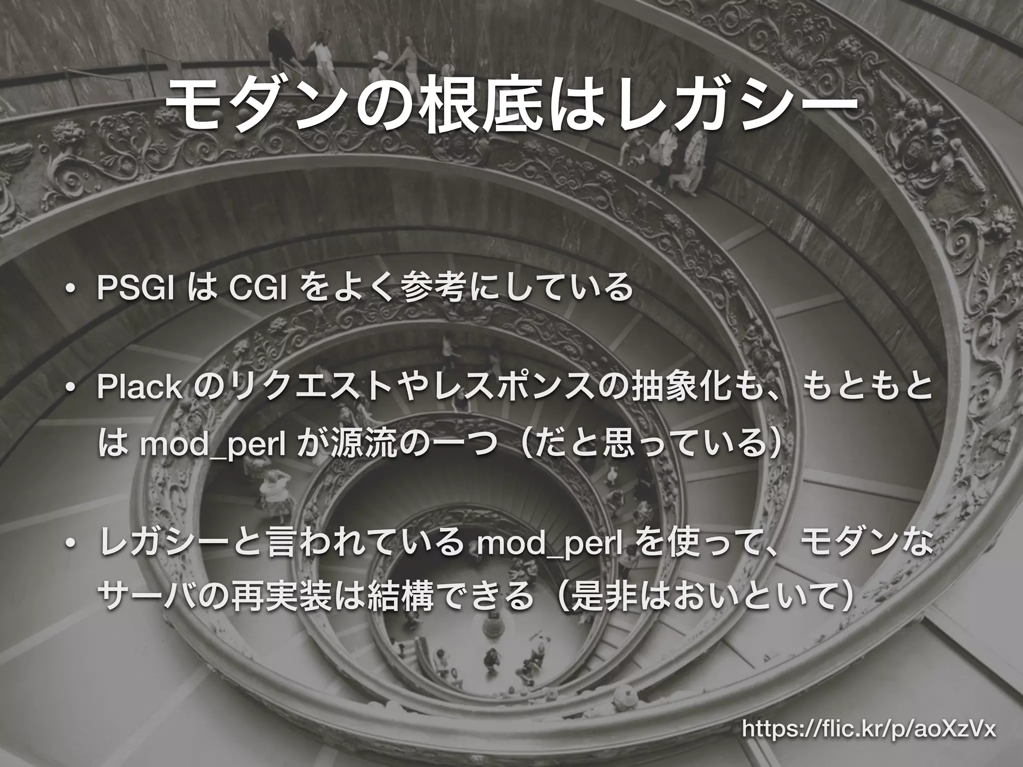 モダンの根底はレガシー
• PSGI は CGI をよく参考にしている
• Plack のリクエストやレスポンスの抽象化も、もともと
は mod_perl が源流の一つ（だと思っている）
• レガシーと言われている mod_perl を使って、モダンな
サーバの再実装は結構できる（是非はおいといて）
https://ﬂic.kr/p/aoXzVx
 