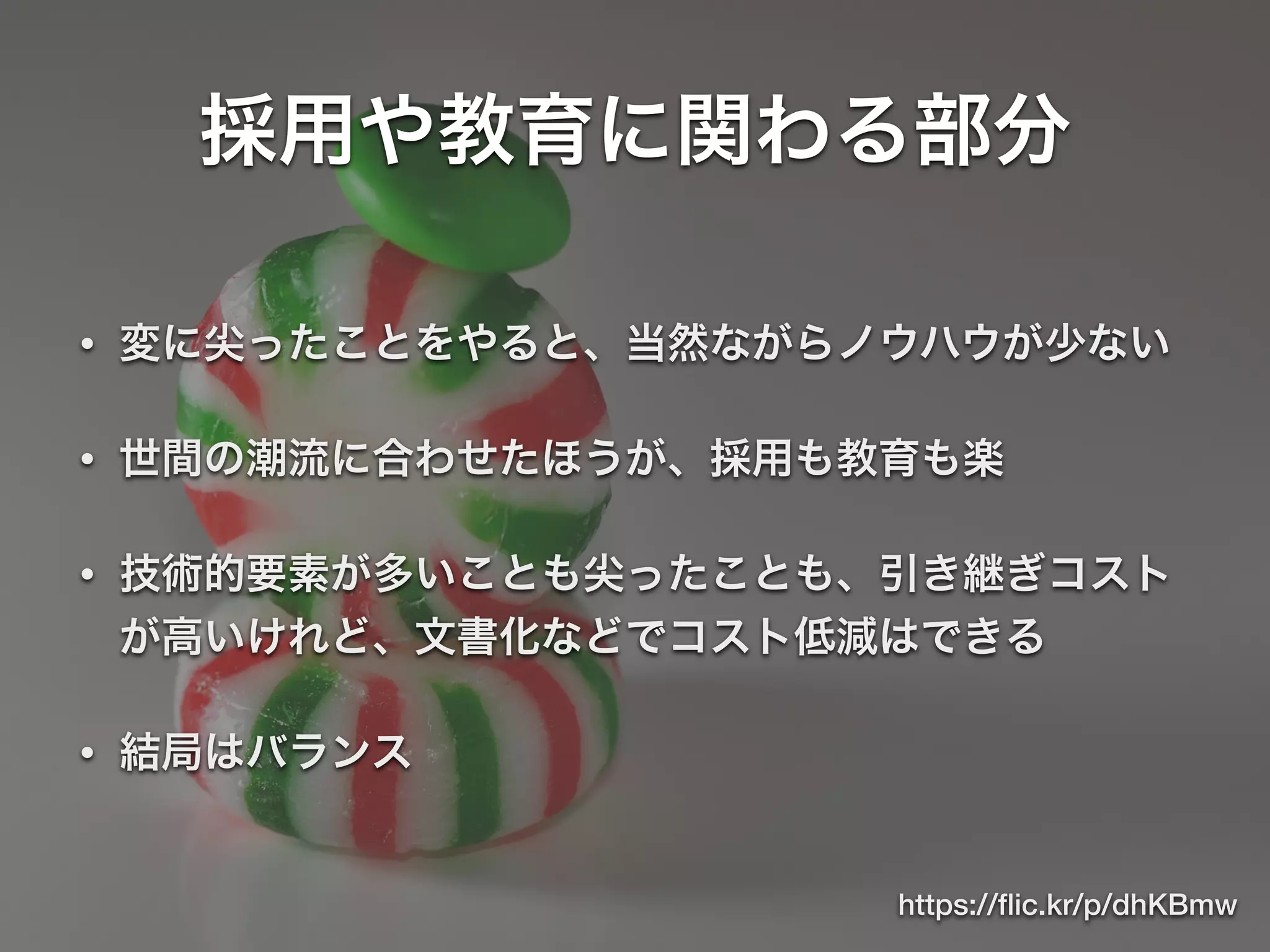 採用や教育に関わる部分
• 変に尖ったことをやると、当然ながらノウハウが少ない
• 世間の潮流に合わせたほうが、採用も教育も楽
• 技術的要素が多いことも尖ったことも、引き継ぎコスト
が高いけれど、文書化などでコスト低減はできる
• 結局はバランス
https://ﬂic.kr/p/dhKBmw
 