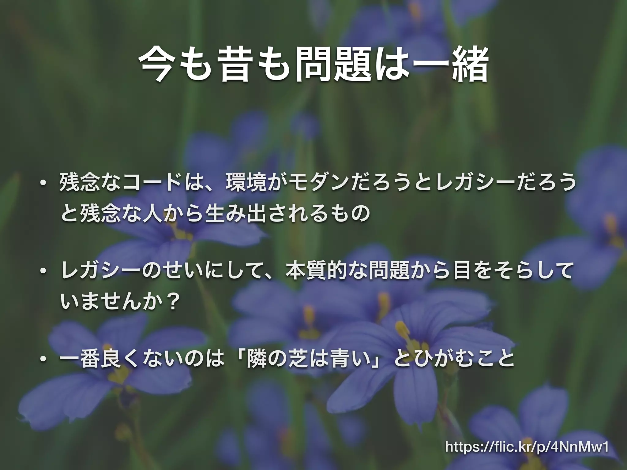 今も昔も問題は一緒
• 残念なコードは、環境がモダンだろうとレガシーだろう
と残念な人から生み出されるもの
• レガシーのせいにして、本質的な問題から目をそらして
いませんか？
• 一番良くないのは「隣の芝は青い」とひがむこと
https://ﬂic.kr/p/4NnMw1
 