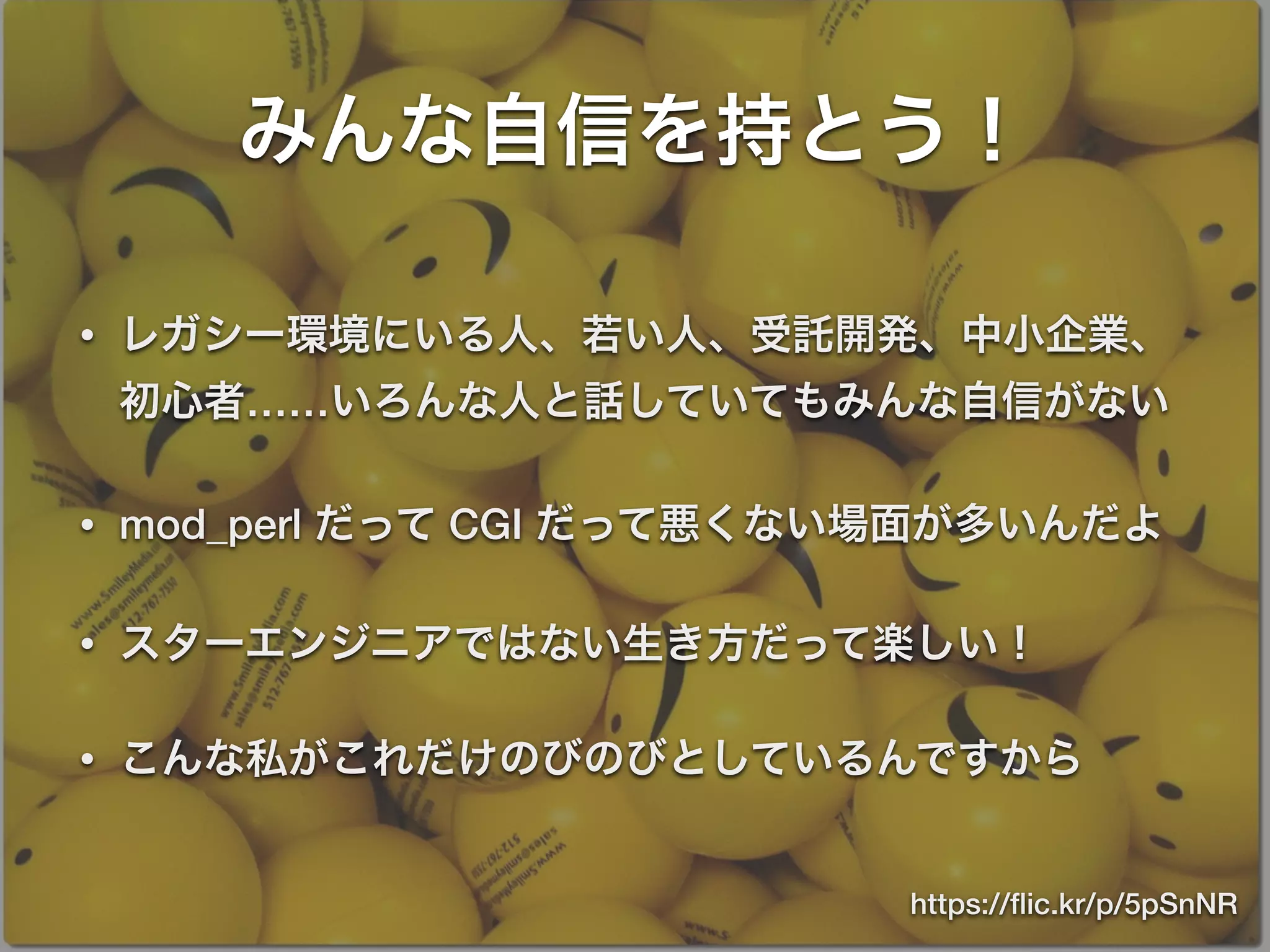 みんな自信を持とう！
• レガシー環境にいる人、若い人、受託開発、中小企業、
初心者……いろんな人と話していてもみんな自信がない
• mod_perl だって CGI だって悪くない場面が多いんだよ
• スターエンジニアではない生き方だって楽しい！
• こんな私がこれだけのびのびとしているんですから
https://ﬂic.kr/p/5pSnNR
 