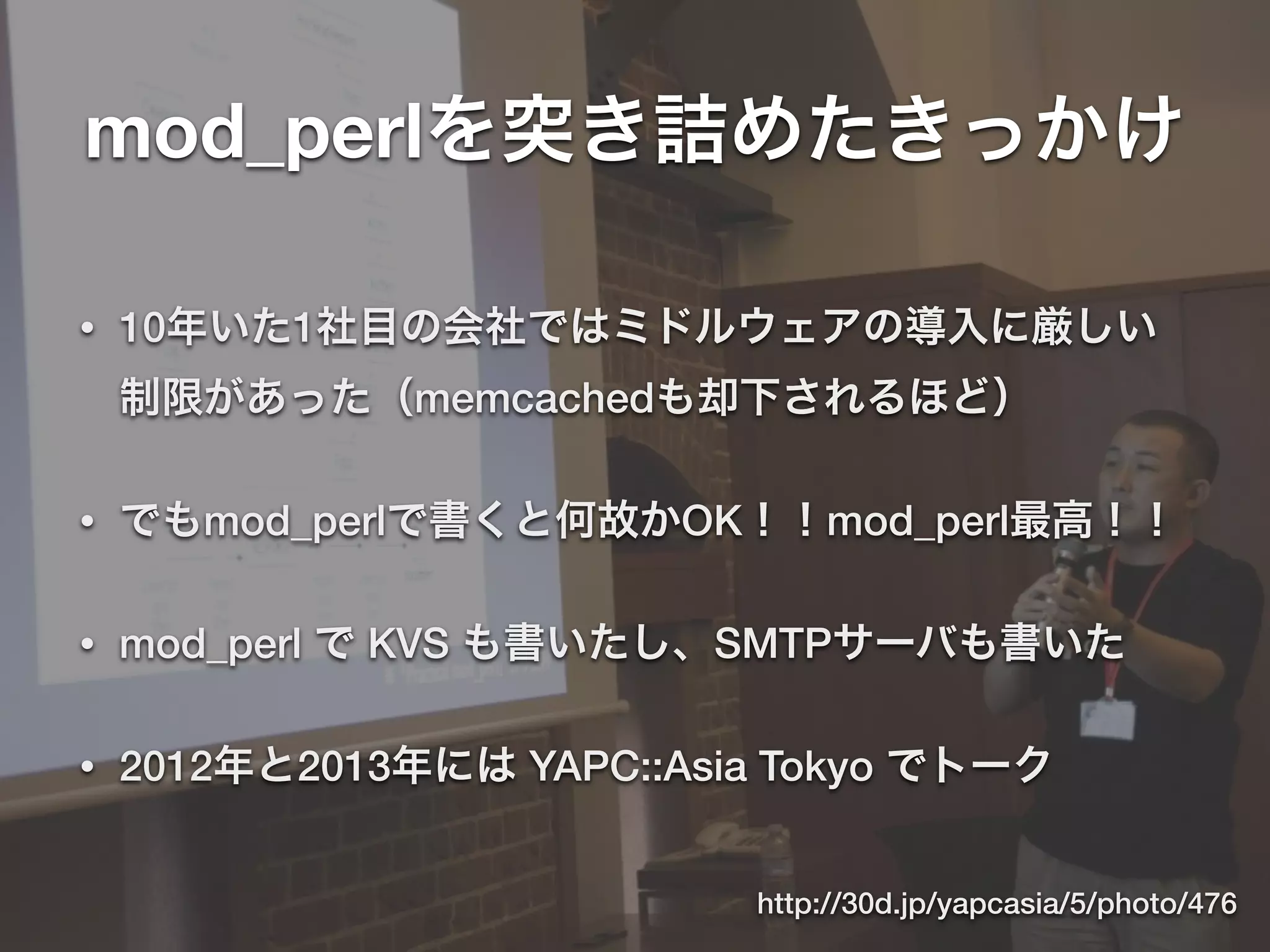mod_perlを突き詰めたきっかけ
• 10年いた1社目の会社ではミドルウェアの導入に厳しい
制限があった（memcachedも却下されるほど）
• でもmod_perlで書くと何故かOK！！mod_perl最高！！
• mod_perl で KVS も書いたし、SMTPサーバも書いた
• 2012年と2013年には YAPC::Asia Tokyo でトーク
http://30d.jp/yapcasia/5/photo/476
 