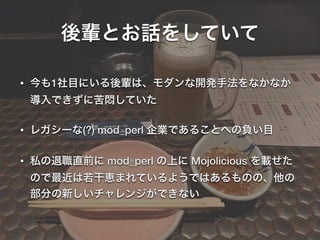 後輩とお話をしていて
• 今も1社目にいる後輩は、モダンな開発手法をなかなか
導入できずに苦悶していた
• レガシーな(?) mod_perl 企業であることへの負い目
• 私の退職直前に mod_perl の上に Mojolicious を載せた
ので最近は若干恵まれているようではあるものの、他の
部分の新しいチャレンジができない
 