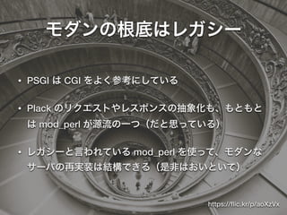 モダンの根底はレガシー
• PSGI は CGI をよく参考にしている
• Plack のリクエストやレスポンスの抽象化も、もともと
は mod_perl が源流の一つ（だと思っている）
• レガシーと言われている mod_perl を使って、モダンな
サーバの再実装は結構できる（是非はおいといて）
https://ﬂic.kr/p/aoXzVx
 