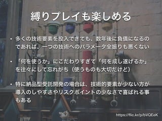 縛りプレイも楽しめる
• 多くの技術要素を投入できても、数年後に負債になるの
であれば、一つの技術へのパラメータ全振りも悪くない
• 「何を使うか」にこだわりすぎて「何を成し遂げるか」
を往々にして忘れがち（使うものも大切だけど）
• 特に納品型受託開発の場合は、技術的要素が少ない方が
導入のしやすさやリスクポイントの少なさで喜ばれる事
もある
https://ﬂic.kr/p/bVQEeK
 