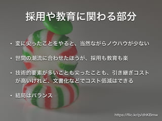 採用や教育に関わる部分
• 変に尖ったことをやると、当然ながらノウハウが少ない
• 世間の潮流に合わせたほうが、採用も教育も楽
• 技術的要素が多いことも尖ったことも、引き継ぎコスト
が高いけれど、文書化などでコスト低減はできる
• 結局はバランス
https://ﬂic.kr/p/dhKBmw
 