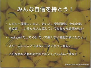 みんな自信を持とう！
• レガシー環境にいる人、若い人、受託開発、中小企業、
初心者……いろんな人と話していてもみんな自信がない
• mod_perl だって CGI だって悪くない場面が多いんだよ
• スターエンジニアではない生き方だって楽しい！
• こんな私がこれだけのびのびとしているんですから
https://ﬂic.kr/p/5pSnNR
 