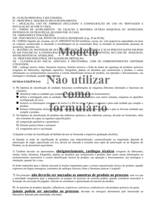 Modelo
Não utilizar
como
formulário
III - FUNÇÃO PRINCIPAL E SECUNDÁRIA;
IV - PRINCÍPIO E DESCRIÇÃO DO FUNCIONAMENTO;
V - APLICAÇÃO, USO OU EMPREGO (INCLUINDO A CONFIGURAÇÃO DE USO OU MONTAGEM E
INSTALAÇÃO, SE FOR O CASO);
VI - FORMA DE ACOPLAMENTO OU LIGAÇÃO A MOTORES, OUTRAS MÁQUINAS OU APARELHOS,
SISTEMAS OU OUTRAS PEÇAS, QUANDO FOR O CASO;
VII - DIMENSÕES E PESO LÍQUIDO;
VIII - PESO MOLECULAR, PONTO DE FUSÃO E DENSIDADE (Cap. 39 da NCM);
IX - FORMA (líquido, pó, escamas, etc.) E APRESENTAÇÃO (tambores, caixas, etc. com respectivas capacidades em peso
ou volume), esclarecendo se destinado a reembalagem ou ao consumidor final, se montado ou desmontado, presença de
acessórios, opcionais, etc..
X - MATÉRIA OU MATERIAIS DE QUE É CONSTITUÍDA A MERCADORIA E SUAS PERCENTAGENS EM PESO
OU EM VOLUME OU A CONFIGURAÇÃO DE FORNECIMENTO (COMPONENTES), NO CASO DE MAQUINAS,
INSTRUMENTOS OU APARELHOS;
XI - PROCESSO INDUSTRIAL DETALHADO DE OBTENÇÃO;
XII - CLASSIFICAÇÃO FISCAL ADOTADA E PRETENDIDA, COM OS CORRESPONDENTES CRITÉRIOS
UTILIZADOS;
XIII - catálogo técnico, bulas, literaturas técnicos, boletins técnicos e ficha de dados de segurança de produtos químicos
(originais do fabricante), legislação específica, fotografias, plantas ou desenhos que caracterizem o produto, e outras
informações ou esclarecimentos necessários à correta identificação técnica do produto, sua operação e funcionamento, sua
montagem e instalação, quando for o caso;
OUTRAS EXIGÊNCIAS
1) Na hipótese de classificação de unidades funcionais (combinações de máquinas diferentes destinados a funcionar em
conjunto):
n identificar todas as unidades que compõem o produto (configuração de fornecimento);
n definir a interligação entre as unidades e as ligações ou acoplamentos com outros sistemas, máquinas ou aparelhos
(configuração de uso);
n fornecer as informações constantes do inciso I a XII do artigo 4º para o conjunto e para cada unidade que compõe o
produto:
n fornecer informações técnicas (catálogos, desenhos, diagramas, etc.) para o conjunto e para as diversas unidades que
compõe o produto.
2) Na hipótese de classificação de produtos das indústrias químicas e das indústrias conexas, deverão ser fornecidos, além
dos constantes do caput, as seguintes especificações:
a) composição qualitativa e quantitativa
b) fórmula química bruta e estrutural
c) componente ativo e sua função
3) Quando se tratar de classificação de bebidas deverá ser fornecida a respectiva graduação alcoólica.
4) Quando se tratar de classificação de produtos cuja industrialização, comercialização ou importação dependa de
autorização de órgão especificado em Lei, deverá ser anexada à consulta uma cópia da autorização ou do Registro do
Produto, ou de documento equivalente.
5) Também deverão ser apresentados, obrigatoriamente, catálogos técnicos (originais do fabricante),
rótulos, bulas, literatura, fotografias, plantas ou desenhos que caracterizem o produto, bem assim outras informações ou
esclarecimentos necessários à correta identificação técnica do produto, sua operação e funcionamento, sua montagem e
instalação, quando for o caso.
6) Serão traduzidos para o idioma nacional os trechos importantes para a correta caracterização técnica do produto, quando
expressos em língua estrangeira, constantes de catálogos técnicos, bulas e literaturas.(anexar o original)
7) Em princípio, não deverão ser anexadas as amostras de produto ao processo, uma vez que
a autoridade competente para o julgamento ou preparo do processo de consulta poderá, quando considerar necessário à
formação da convicção do julgador, solicitar ao consulente a apresentação de amostra do produto.
8) As amostras de produtos líquidos, inflamáveis, explosivos, corrosivos, combustíveis e de produtos químicos em geral,
jamais podem ser anexadas ao processo, devendo ser entregues diretamente pelo interessado ao
laboratório indicado pela autoridade solicitante.
 