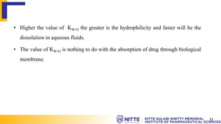 • Higher the value of KW/O the greater is the hydrophilicity and faster will be the
dissolution in aqueous fluids.
• The value of KW/O is nothing to do with the absorption of drug through biological
membrane.
13
 