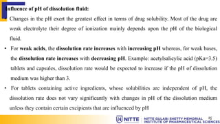 Influence of pH of dissolution fluid:
• Changes in the pH exert the greatest effect in terms of drug solubility. Most of the drug are
weak electrolyte their degree of ionization mainly depends upon the pH of the biological
fluid.
• For weak acids, the dissolution rate increases with increasing pH whereas, for weak bases,
the dissolution rate increases with decreasing pH. Example: acetylsalicylic acid (pKa=3.5)
tablets and capsules, dissolution rate would be expected to increase if the pH of dissolution
medium was higher than 3.
• For tablets containing active ingredients, whose solubilities are independent of pH, the
dissolution rate does not vary significantly with changes in pH of the dissolution medium
unless they contain certain excipients that are influenced by pH
15
 