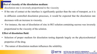 Effect of viscosity of the dissolution medium:
• dissolution rate is inversely proportional to the viscosity
• If the rate of contact at the interface is significantly quicker than the rate of transport, as it is
in diffusion controlled dissolution processes, it would be expected that the dissolution rate
decreases with an increase in viscosity.
• For instance, the rate of dissolution of zinc in HCl solution containing sucrose was inversely
proportional to the viscosity of the solution.
Effect of dissolution fluid:
• Selection of proper medium for dissolution testing depends largely on the physicochemical
properties of the drug.
• The nature of dissolution medium influences the solubility.
16
 