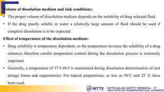 Volume of dissolution medium and sink conditions:
• The proper volume of dissolution medium depends on the solubility of drug selected fluid.
• If the drug poorly soluble in water a relatively large amount of fluid should be used if
complete dissolution is to be expected.
Effect of temperature of the dissolution medium:
• Drug solubility is temperature dependent, as the temperature increase the solubility of a drug
enhances therefore careful temperature control during the dissolution process is extremely
important.
• Generally, a temperature of 37˚C±0.5 is maintained during dissolution determination of oral
dosage forms and suppositories. For topical preparations, as low as 30˚C and 25 ˚C have
been used.
17
 