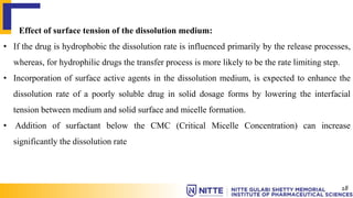 Effect of surface tension of the dissolution medium:
• If the drug is hydrophobic the dissolution rate is influenced primarily by the release processes,
whereas, for hydrophilic drugs the transfer process is more likely to be the rate limiting step.
• Incorporation of surface active agents in the dissolution medium, is expected to enhance the
dissolution rate of a poorly soluble drug in solid dosage forms by lowering the interfacial
tension between medium and solid surface and micelle formation.
• Addition of surfactant below the CMC (Critical Micelle Concentration) can increase
significantly the dissolution rate
18
 