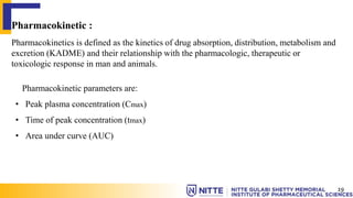 Pharmacokinetic :
Pharmacokinetics is defined as the kinetics of drug absorption, distribution, metabolism and
excretion (KADME) and their relationship with the pharmacologic, therapeutic or
toxicologic response in man and animals.
Pharmacokinetic parameters are:
• Peak plasma concentration (Cmax)
• Time of peak concentration (tmax)
• Area under curve (AUC)
19
 
