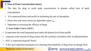 2. Time of Peak Concentration (tmax)
• The time for drug to reach peak concentration in plasma called time of peak
concentration.
• It is expressed hours and useful in estimating the rate of absorption.
• Onset time and onset action are dependent upon tmax.
• Important in assessing the efficacy of drugs
3. Area Under Curve (AUC)
• It represents the total integrated area under the plasma level-time profile
• expresses total amount of drug comes into the systemic circulation after its administration.
• AUC is expressed mcg/mL*hours.
• It the most important parameter in evaluating bioavailability of drug from its dosage form
Represent extent of absorption 22
 