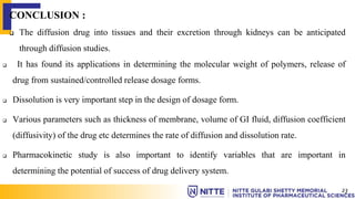 CONCLUSION :
 The diffusion drug into tissues and their excretion through kidneys can be anticipated
through diffusion studies.
 It has found its applications in determining the molecular weight of polymers, release of
drug from sustained/controlled release dosage forms.
 Dissolution is very important step in the design of dosage form.
 Various parameters such as thickness of membrane, volume of GI fluid, diffusion coefficient
(diffusivity) of the drug etc determines the rate of diffusion and dissolution rate.
 Pharmacokinetic study is also important to identify variables that are important in
determining the potential of success of drug delivery system.
23
 