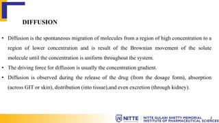 DIFFUSION
• Diffusion is the spontaneous migration of molecules from a region of high concentration to a
region of lower concentration and is result of the Brownian movement of the solute
molecule until the concentration is uniform throughout the system.
• The driving force for diffusion is usually the concentration gradient.
• Diffusion is observed during the release of the drug (from the dosage form), absorption
(across GIT or skin), distribution (into tissue),and even excretion (through kidney).
3
 